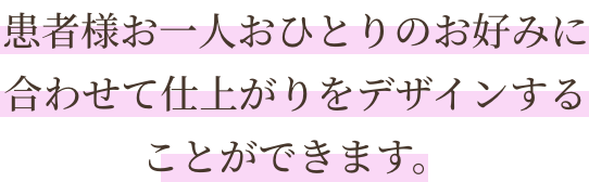 患者様お一人おひとりのお好みに合わせて仕上がりをデザインすることができます。